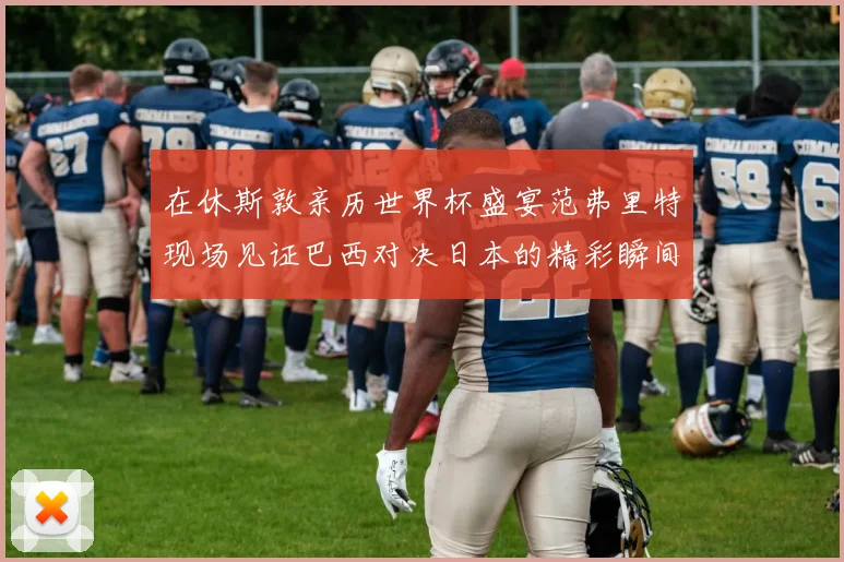 在休斯敦亲历世界杯盛宴范弗里特现场见证巴西对决日本的精彩瞬间