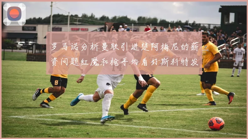 罗马诺分析曼联引进楚阿梅尼的薪资问题红魔和枪手均看好斯科特发展潜力