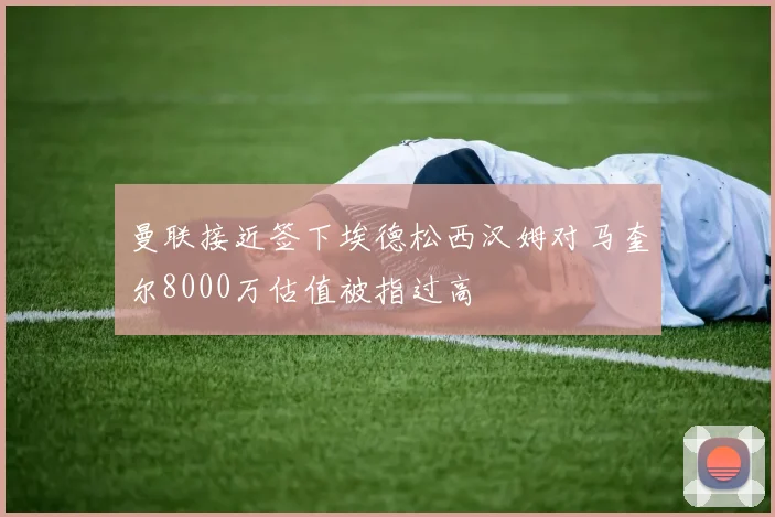 曼联接近签下埃德松西汉姆对马奎尔8000万估值被指过高