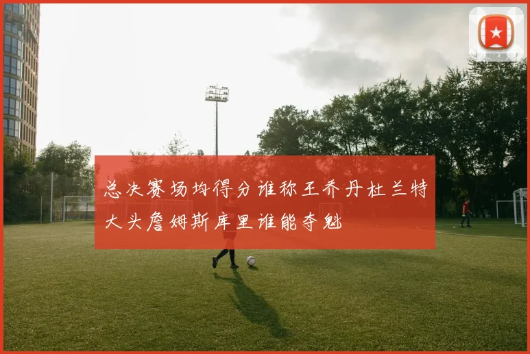 总决赛场均得分谁称王乔丹杜兰特大头詹姆斯库里谁能夺魁