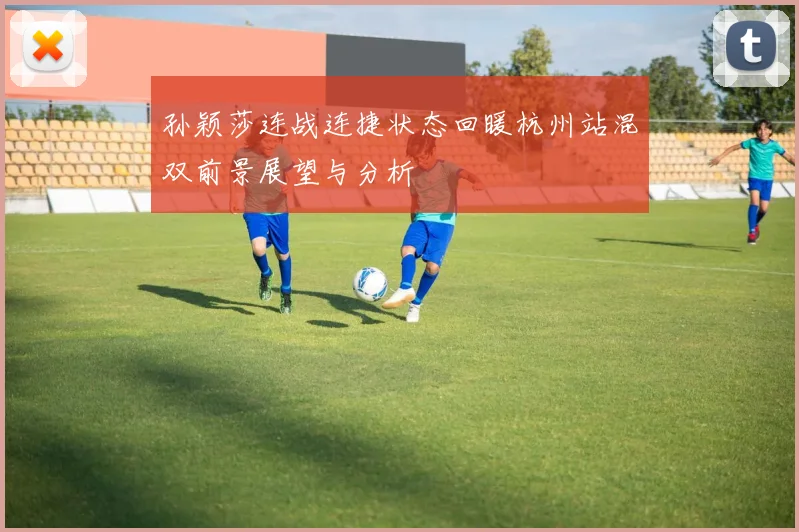 孙颖莎连战连捷状态回暖杭州站混双前景展望与分析