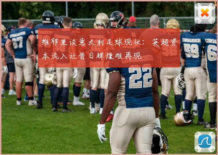 维耶里谈意大利足球现状:英超资本流入让昔日辉煌难再现