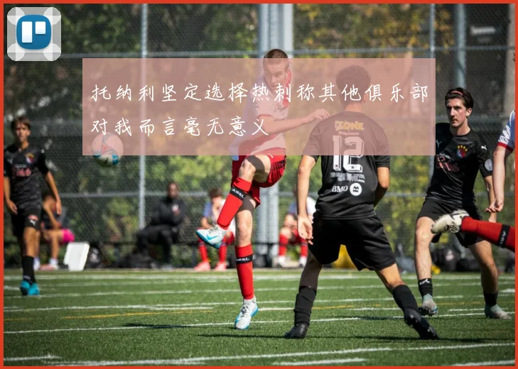 托纳利坚定选择热刺称其他俱乐部对我而言毫无意义