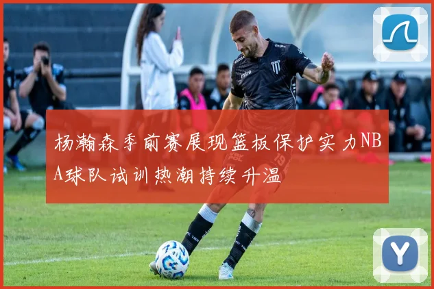 杨瀚森季前赛展现篮板保护实力NBA球队试训热潮持续升温