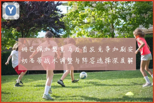 姆巴佩加盟皇马后首发竞争加剧安切洛蒂战术调整与阵容选择深度解析