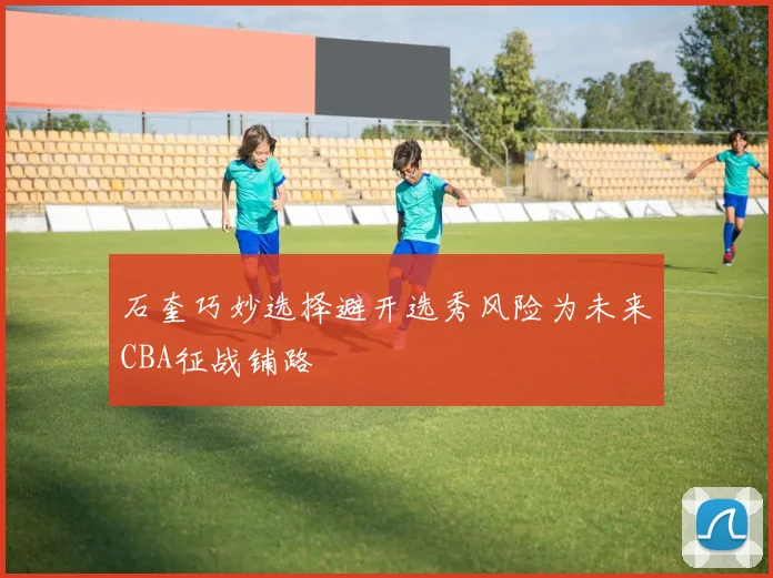 石奎巧妙选择避开选秀风险为未来CBA征战铺路