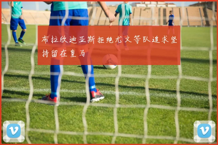 布拉欣迪亚斯拒绝尤文等队追求坚持留在皇马
