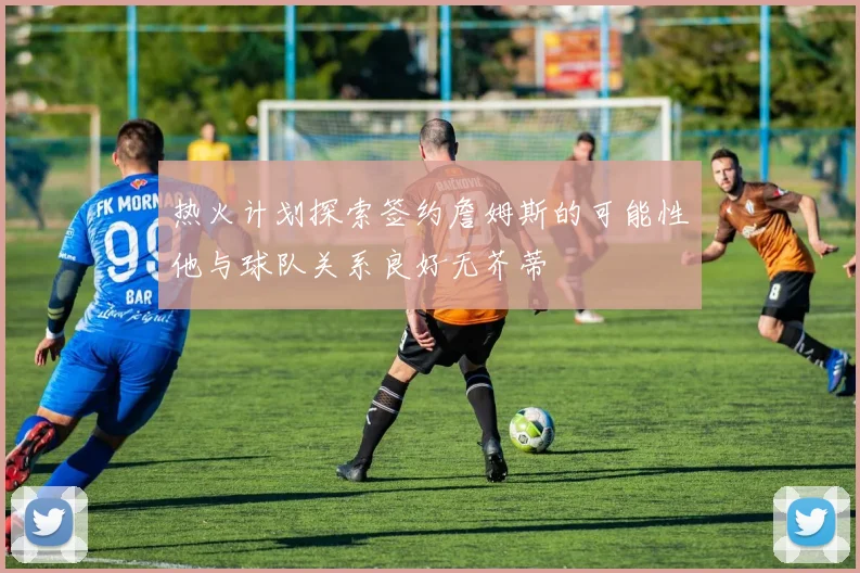 热火计划探索签约詹姆斯的可能性他与球队关系良好无芥蒂