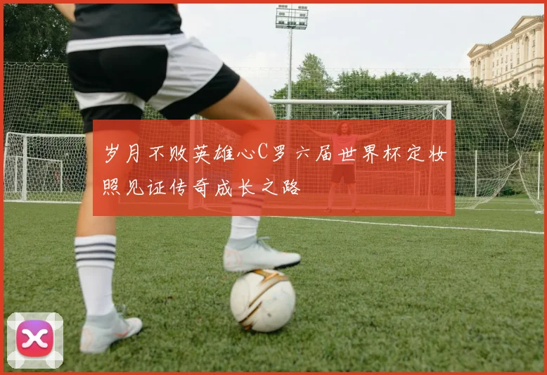 岁月不败英雄心C罗六届世界杯定妆照见证传奇成长之路