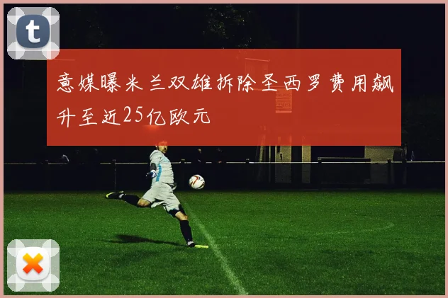 意媒曝米兰双雄拆除圣西罗费用飙升至近25亿欧元