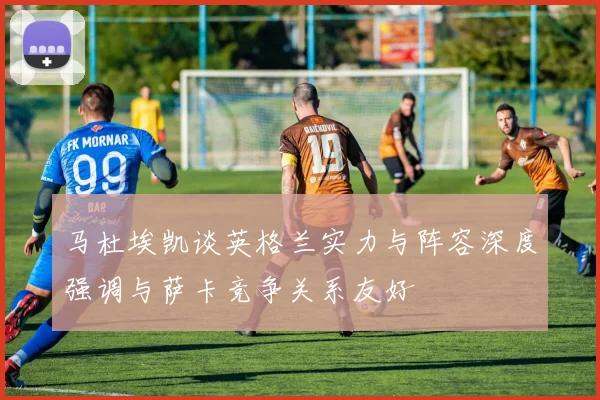 马杜埃凯谈英格兰实力与阵容深度强调与萨卡竞争关系友好