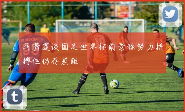 冯潇霆谈国足世界杯前景称努力拼搏但仍存差距