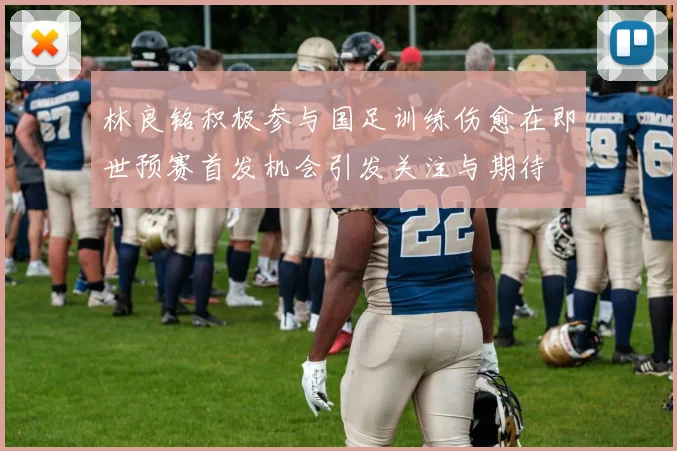 林良铭积极参与国足训练伤愈在即世预赛首发机会引发关注与期待