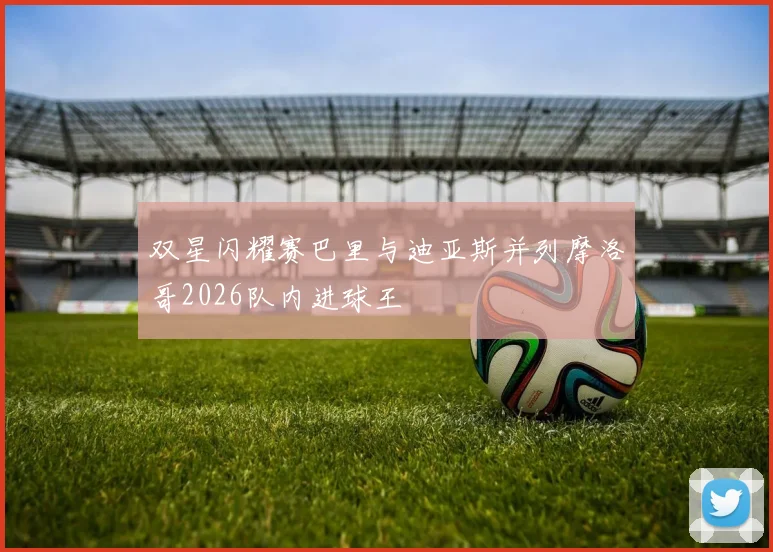 双星闪耀赛巴里与迪亚斯并列摩洛哥2026队内进球王