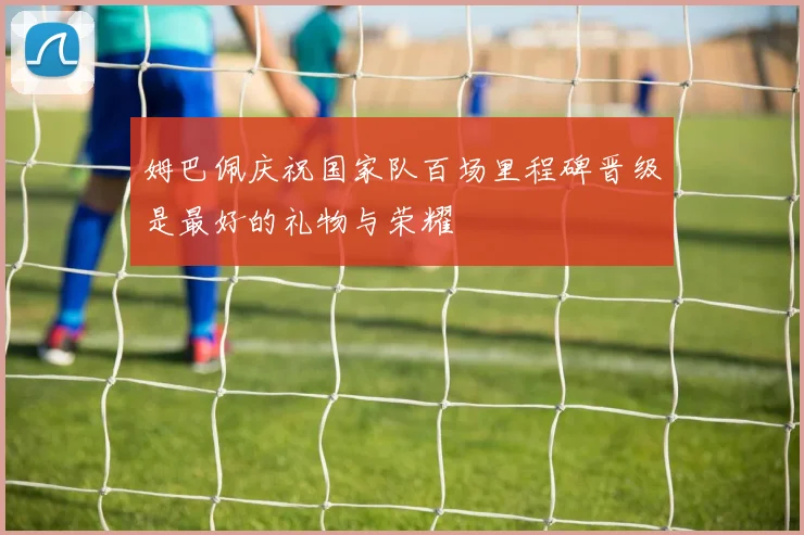 姆巴佩庆祝国家队百场里程碑晋级是最好的礼物与荣耀