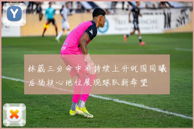 林葳三分命中率持续上升巩固同曦后场核心地位展现球队新希望