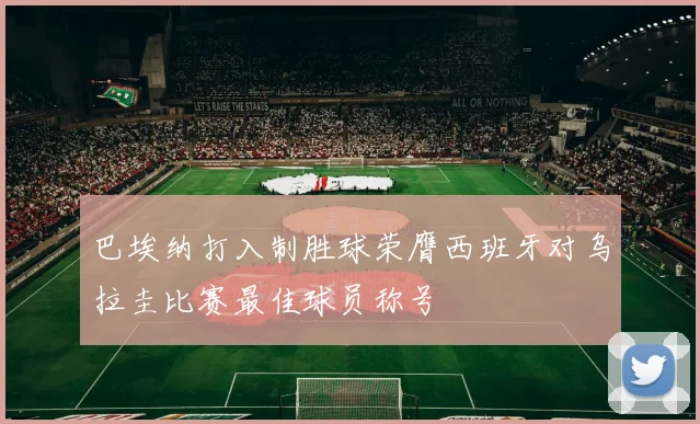 巴埃纳打入制胜球荣膺西班牙对乌拉圭比赛最佳球员称号