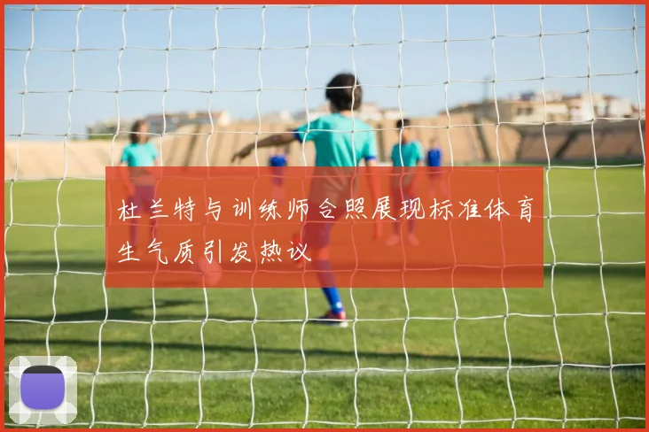 杜兰特与训练师合照展现标准体育生气质引发热议