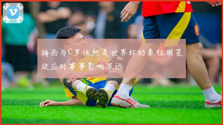 梅西与C罗依然是世界杯的象征明星效应对赛事影响深远