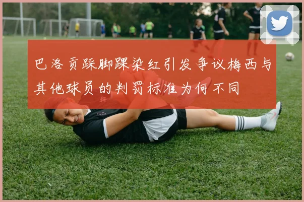 巴洛贡踩脚踝染红引发争议梅西与其他球员的判罚标准为何不同