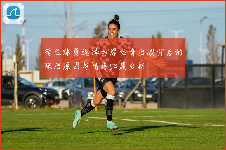 荷兰球员选择为摩洛哥出战背后的深层原因与情感归属分析